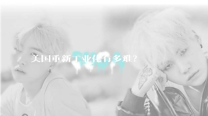 美国重新工业化有多难？
